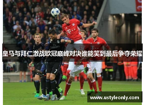 皇马与拜仁激战欧冠巅峰对决谁能笑到最后争夺荣耀