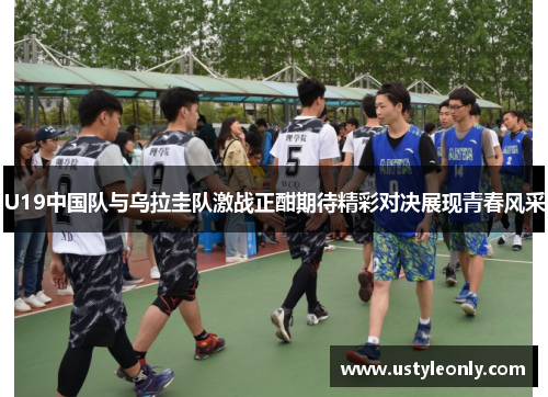 U19中国队与乌拉圭队激战正酣期待精彩对决展现青春风采