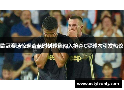 欧冠赛场惊现奇葩时刻球迷闯入抢夺C罗球衣引发热议